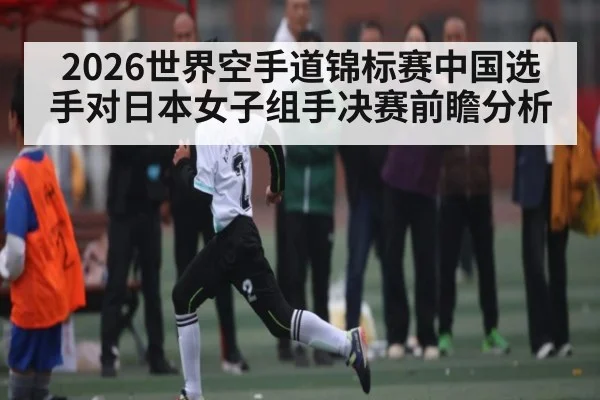 2026世界空手道锦标赛中国选手对日本女子组手决赛前瞻分析