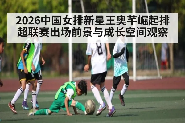 2026中国女排新星王奥芊崛起排超联赛出场前景与成长空间观察